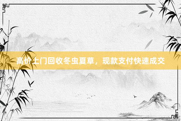 高价上门回收冬虫夏草，现款支付快速成交