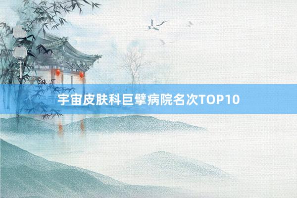 宇宙皮肤科巨擘病院名次TOP10